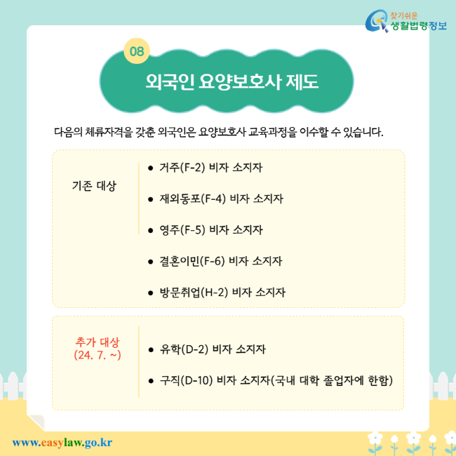 외국인 요양보호사 제도. 다음의 체류자격을 갖춘 외국인은 요양보호사 교육과정을 이수할 수 있습니다. 기존 대상: 거주(F-2) 비자 소지자, 재외동포(F-4) 비자 소지자, 영주(F-5) 비자 소지자, 결혼이민(F-6) 비자 소지자, 방문취업(H-2) 비자 소지자. 추가 대상(24. 7. ~): 유학(D-2) 비자 소지자, 구직(D-10) 비자 소지자(국내 대학 졸업자에 한함).