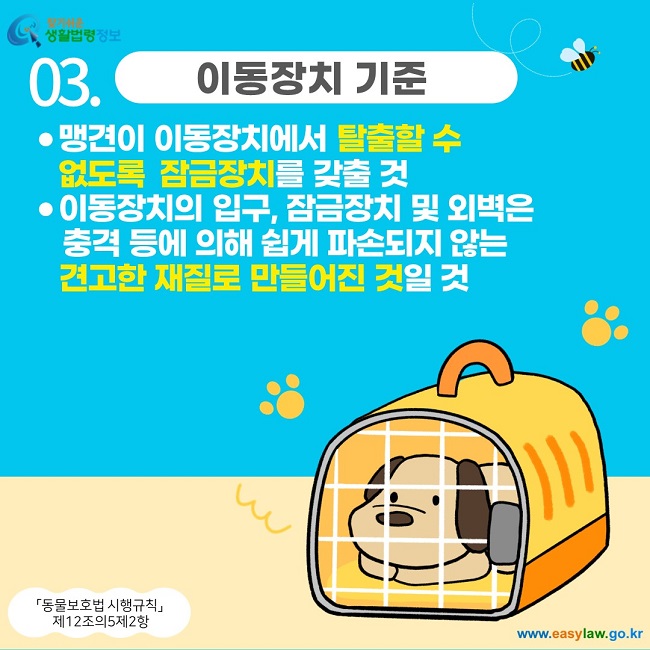 03. 이동장치 기준 맹견이 이동장치에서 탈출할 수 없도록  잠금장치를 갖출 것 이동장치의 입구, 잠금장치 및 외벽은          충격 등에 의해 쉽게 파손되지 않는                 견고한 재질로 만들어진 것일 것 「동물보호법 시행규칙」  제12조의5제2항