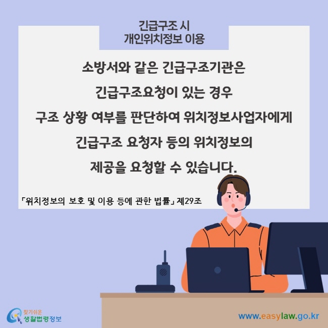 긴급구조 시 개인위치정보 이용, 소방서와 같은 긴급구조기관은 긴급구조요청이 있는 경우 구조 상황 여부를 판단하여 위치정보사업자에게 긴급구조 요청자 등의 위치정보의 제공을 요청할 수 있습니다. 「위치정보의 보호 및 이용 등에 관한 법률」 제29조