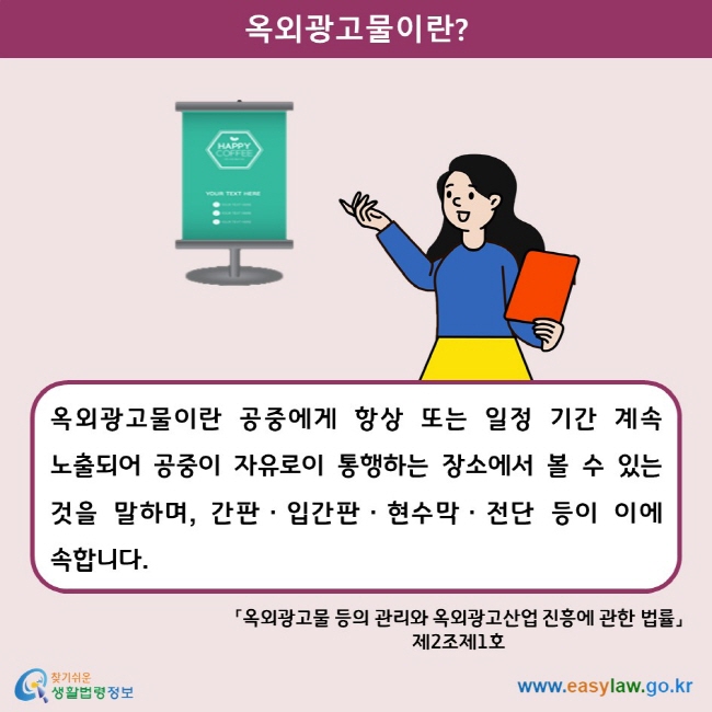 옥외광고물이란? 옥외광고물이란 공중에게 항상 또는 일정 기간 계속 노출되어 공중이 자유로이 통행하는 장소에서 볼 수 있는 것을 말하며, 간판ㆍ입간판ㆍ현수막ㆍ전단 등이 이에 속합니다. 「옥외광고물 등의 관리와 옥외광고산업 진흥에 관한 법률」 제2조제1호