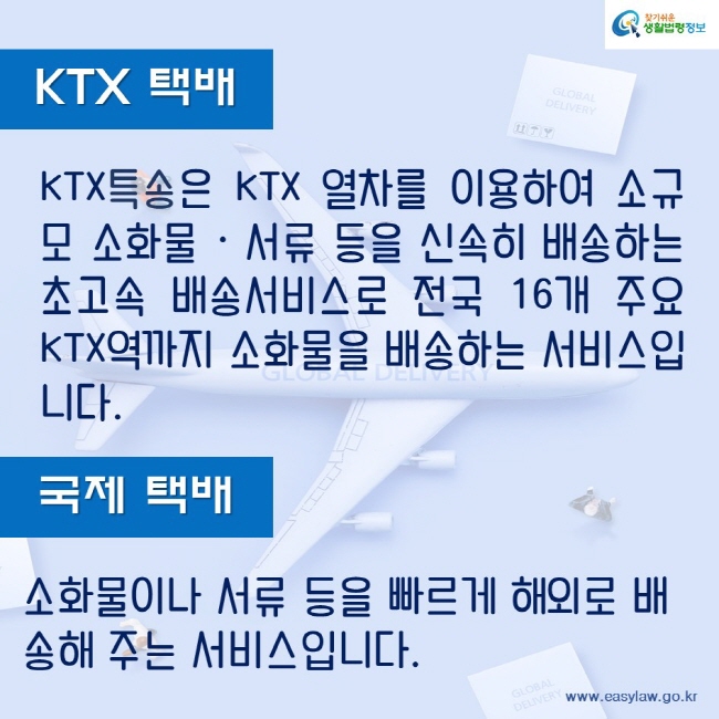 KTX택배KTX특송은 KTX 열차를 이용하여 소규모 소화물 · 서류 등을 신속히 배송하는 초고속 배송서비스로 전국 16개 주요 KTX역까지 소화물을 배송하는 서비스입니다.국제택배소화물이나 서류 등을 빠르게 해외로 배송해 주는 서비스입니다.찾기쉬운생활법령정보www.easylaw.go.kr