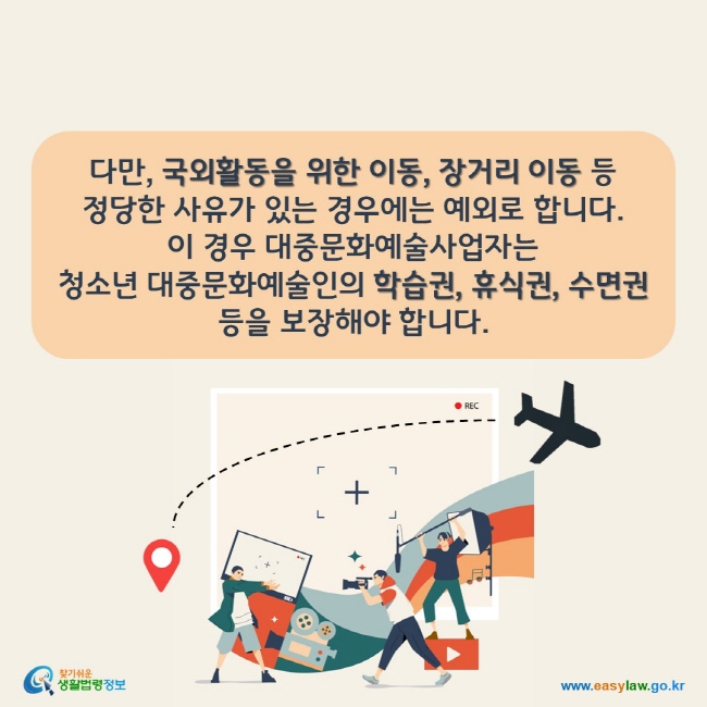 다만, 국외활동을 위한 이동, 장거리 이동 등 정당한 사유가 있는 경우에는 예외로 합니다.  이 경우 대중문화예술사업자는  청소년 대중문화예술인의 학습권, 휴식권, 수면권 등을 보장해야 합니다.