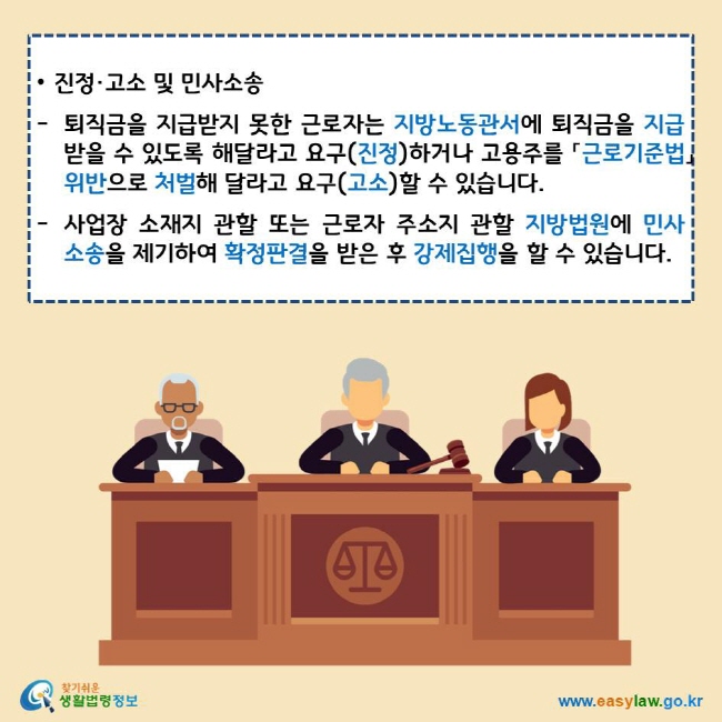 • 진정·고소 및 민사소송
퇴직금을 지급받지 못한 근로자는 지방노동관서에 퇴직금을 지급 받을 수 있도록 해달라고 요구(진정)하거나 고용주를 「근로기준법」 위반으로 처벌해 달라고 요구(고소)할 수 있습니다.
사업장 소재지 관할 또는 근로자 주소지 관할 지방법원에 민사소송을 제기하여 확정판결을 받은 후 강제집행을 할 수 있습니다.
찾기쉬운 생활법령정보 로고
www.easylaw.go.kr
