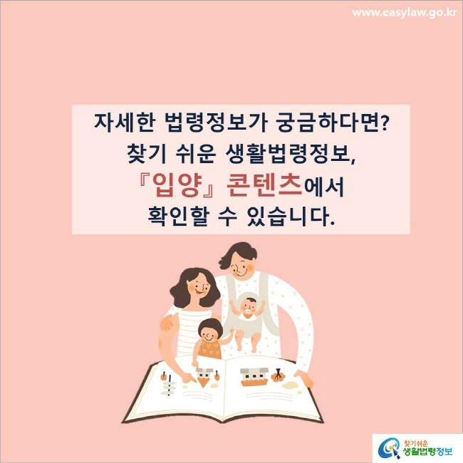 www.easylaw.go.kr 자세한 법령정보가 궁금하다면?찾기 쉬운 생활법령정보, 『입양』 콘텐츠에서 확인할 수 있습니다.