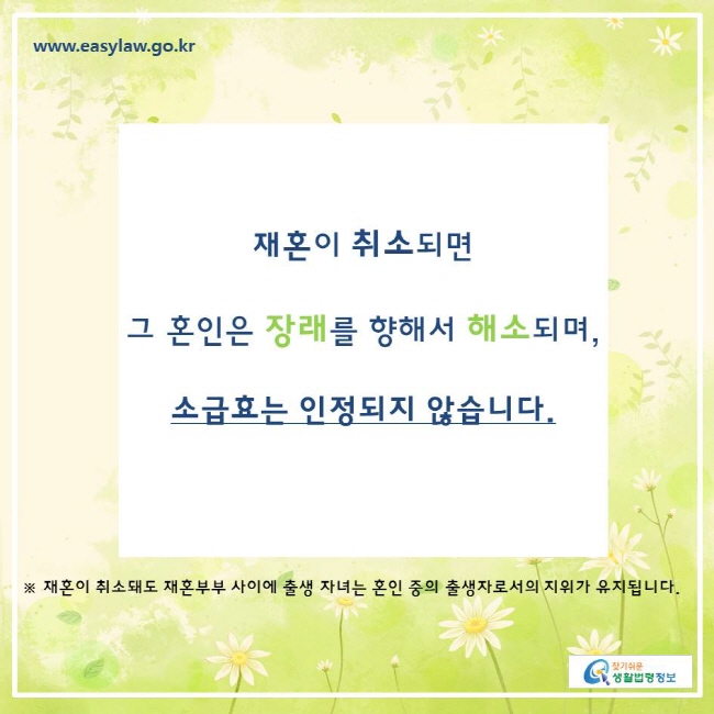 찾기쉬운생활법령정보 www.easylaw.go.kr 
재혼이 취소되면  그 혼인은 장래를 향해서 해소되며,  소급효는 인정되지 않습니다. 
※ 재혼이 취소돼도 재혼부부 사이에 출생 자녀는 혼인 중의 출생자로서의 지위가 유지됩니다. 