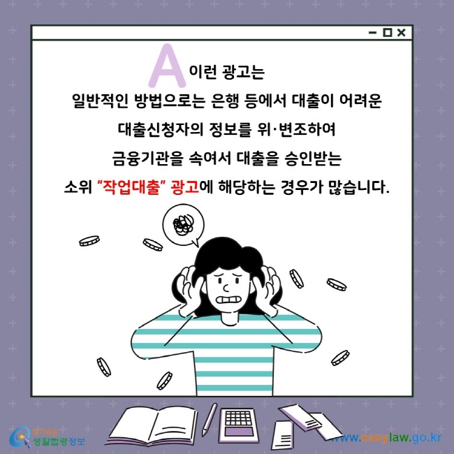 A. 이런 광고는 일반적인 방법으로는 은행 등에서 대출이 어려운 대출신청자의 정보를 위·변조하여 금융기관을 속여서 대출을 승인받는 소위 “작업대출” 광고에 해당하는 경우가 많습니다.