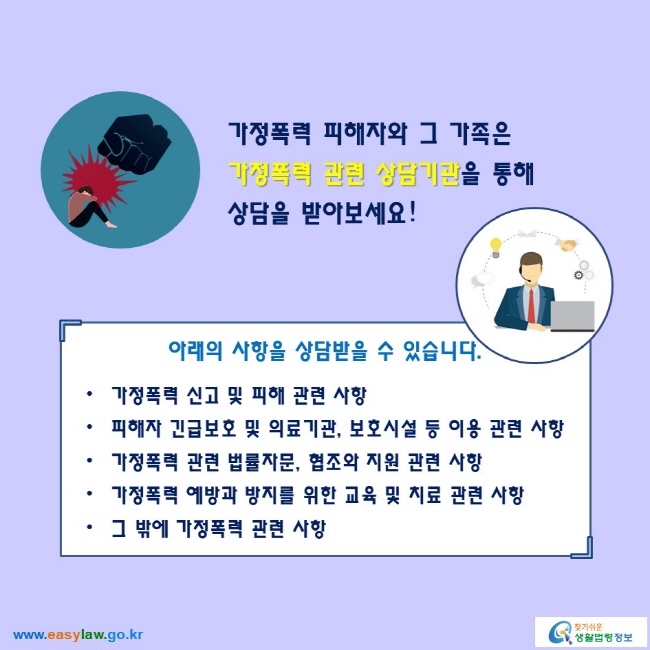 가정폭력 피해자와 그 가족은 가정폭력 관련 상담기관을 통해 상담을 받아보세요!

아래의 사항을 상담받을 수 있습니다.
● 가정폭력 신고 및 피해 관련 사항
● 피해자 긴급보호 및 의료기관, 보호시설 등 이용 관련 사항
● 가정폭력 관련 법률자문, 협조와 지원 관련 사항
● 가정폭력 예방과 방지를 위한 교육 및 치료 관련 사항
● 그 밖에 가정폭력 관련 사항