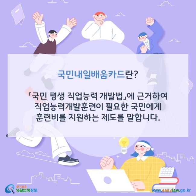 국민내일배움카드란? 「국민 평생 직업능력 개발법」에 근거하여 직업능력개발훈련이 필요한 국민에게 훈련비를 지원하는 제도를 말합니다. 찾기쉬운 생활법령정보(www.easylaw.go.kr)
