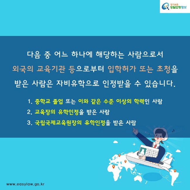 다음 중 어느 하나에 해당하는 사람으로서 외국의 교육기관 등으로부터 입학허가 또는 초청을 받은 사람은 자비유학으로 인정 받을 수 있습니다. 1. 중학교 졸업 또는 이와 같은 수준 이상의 학력인 사람 2. 교육장의 유학인정을 받은 사람 3. 국립국제교육원장의 유학인정을 받은 사람