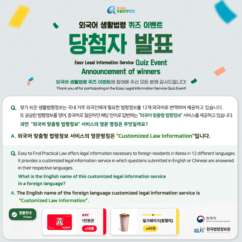 찾기 쉬운 생활법령정보 외국어 생활법령 퀴즈 이벤트 당첨자 발표 Easy Legal Information Service Quiz Event Annoucement of Winners 외국어 생활법령 퀴즈 이벤트에 참여해 주신 모든 분께 감사드립니다! Thank you all for participating in the Easy Legal Information Service Quiz Event! Q. 찾기 쉬운 생활법령정보는 국내 거주 외국인에게 필요한 법령정보를 12개 외국어로 번역하여 제공하고 있습니다. 또 궁금한 법령정보를 영어, 중국어로 질문하면 해당 언어로 답변하는 “외국어 맞춤형 법령정보” 서비스를 제공하고 있습니다. 과연 “외국어 맞춤형 법령정보” 서비스의 영문 명칭은 무엇일까요? A. 외국어 맞춤형 법령정보 서비스의 영문명칭은 찾기 쉬운 생활법령정보 외국어 생활법령 퀴즈 이벤트 당첨자 발표 Easy Legal Information Service Quiz Event Annoucement of Winners 외국어 생활법령 퀴즈 이벤트에 참여해 주신 모든 분께 감사드립니다! Thank you all for participating in the Easy Legal Information Service Quiz Event! Q. 찾기 쉬운 생활법령정보는 국내 거주 외국인에게 필요한 법령정보를 12개 외국어로 번역하여 제공하고 있습니다. 또 궁금한 법령정보를 영어, 중국어로 질문하면 해당 언어로 답변하는 “외국어 맞춤형 법령정보” 서비스를 제공하고 있습니다. 과연 “외국어 맞춤형 법령정보” 서비스의 영문 명칭은 무엇일까요? A. 외국어 맞춤형 법령정보 서비스의 영문명칭은