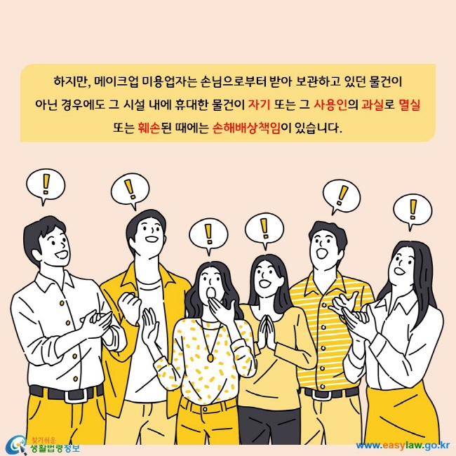 하지만, 메이크업 미용업자는 손님으로부터 받아 보관하고 있던 물건이  아닌 경우에도 그 시설 내에 휴대한 물건이 자기 또는 그 사용인의 과실로 멸실 또는 훼손된 때에는 손해배상책임이 있습니다.