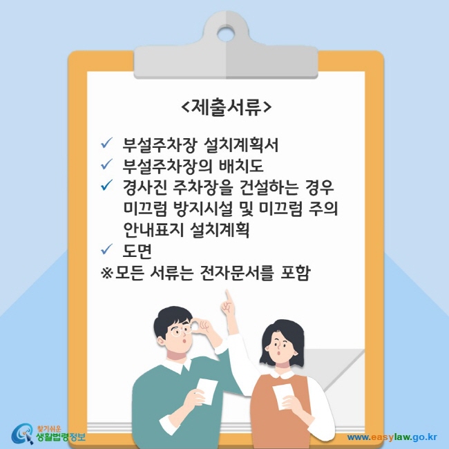 제출서류는 다음과 같습니다. 1. 부설부차장 설치계획서 2. 부설주차장의 배치도 3. 경사진 주차장을 건설하는 경우 미끄럼 방지시설 및 미끄럼 주의 안내표지 설치계획 4. 도면 ※모든 서류는 전자문서를 포함합니다. 찾기쉬운 생활법령정보(www.easylaw.go.kr)