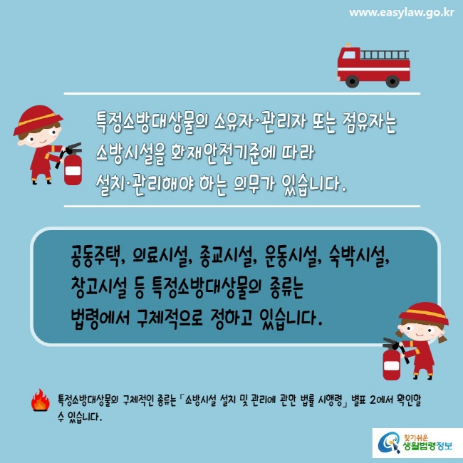 www.easylaw.go.kr 특정소방대상물의 소유자·관리자 또는 점유자는 소방시설을 화재안전기준에 따라 설치ㆍ관리해야 하는 의무가 있습니다.  공동주택, 의료시설, 종교시설, 운동시설, 숙박시설, 창고시설 등 특정소방대상물의 종류는 법령에서 구체적으로 정하고 있습니다.  특정소방대상물의 구체적인 종류는 「소방시설 설치 및 관리에 관한 법률 시행령」 별표 2에서 확인할 수 있습니다.  