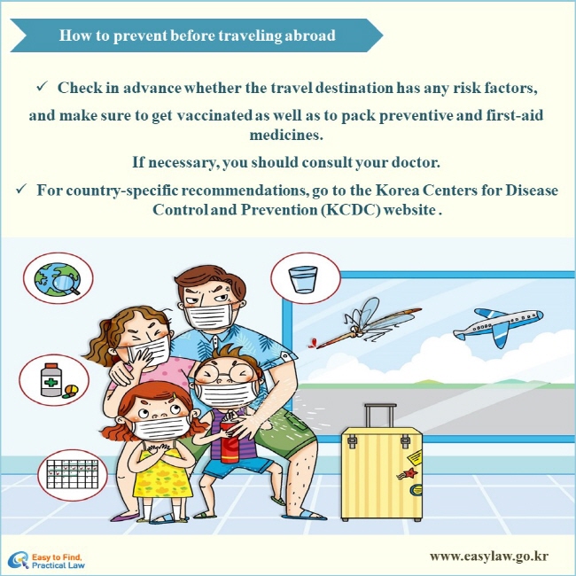 How to prevent before traveling abroad
√ Check in advance whether the travel destination has any risk factors, and make sure to get vaccinated as well as to pack preventive and first-aid medicines. 
If necessary, you should consult your doctor.
√ For country-specific recommendations, go to the Korea Centers for Disease Control and Prevention (KCDC) website .