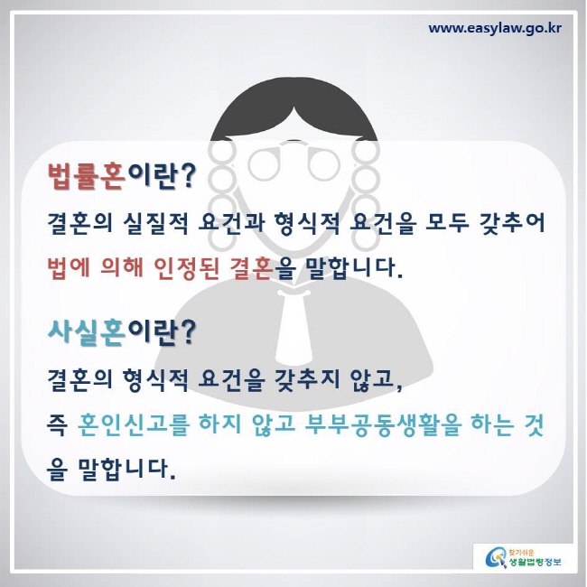 www.easylaw.go.kr 찾기쉬운생활법령정보 우리나라는 혼인신고라는  명시적인 방법에 따라 부부관계를 인정하는 ‘법률혼주의’를  채택하고 있습니다. ※ 사실혼 상태의 부부에게는 법률혼에서 인정되는 권리와 의무가 일부 제한됩니다. 