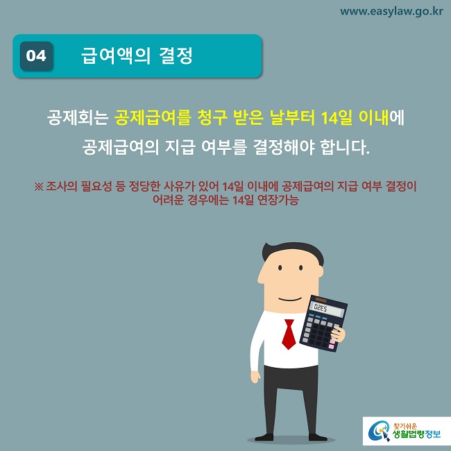 04 급여액의 결정
공제회는 공제급여를 청구 받은 날부터 14일 이내에 
공제급여의 지급 여부를 결정해야 합니다. 

※ 조사의 필요성 등 정당한 사유가 있어 14일 이내에 공제급여의 지급 여부 결정이 어려운 경우에는 14일 연장가능
