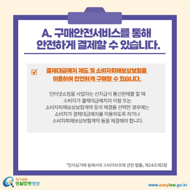 A. 구매안전서비스를 통해 안전하게 결제할 수 있습니다. 결제대금예치 제도 및 소비자피해보상보험을 이용하여 안전하게 구매할 수 있습니다. 인터넷 쇼핑몰 사업자는 선지급식 통신판매를 할 때 소비자가 결제대금예치의 이용 또는 소비자피해보상보험계약 등의 체결을 선택한 경우에는 소비자가 결제대금예치를 이용하도록 하거나 소비자피해보상보험계약 등을 체결해야 합니다. 전자상거래 등에서의 소비자보호에 관한 법률 제24조제2항