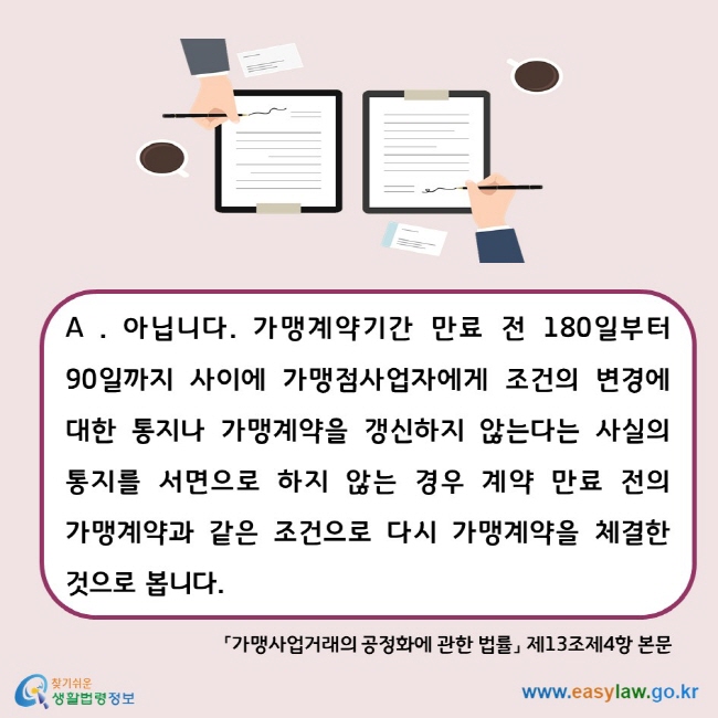 A . 아닙니다. 가맹계약기간 만료 전 180일부터 90일까지 사이에 가맹점사업자에게 조건의 변경에 대한 통지나 가맹계약을 갱신하지 않는다는 사실의 통지를 서면으로 하지 않는 경우 계약 만료 전의 가맹계약과 같은 조건으로 다시 가맹계약을 체결한 것으로 봅니다. 「가맹사업거래의 공정화에 관한 법률」 제13조제4항 본문 