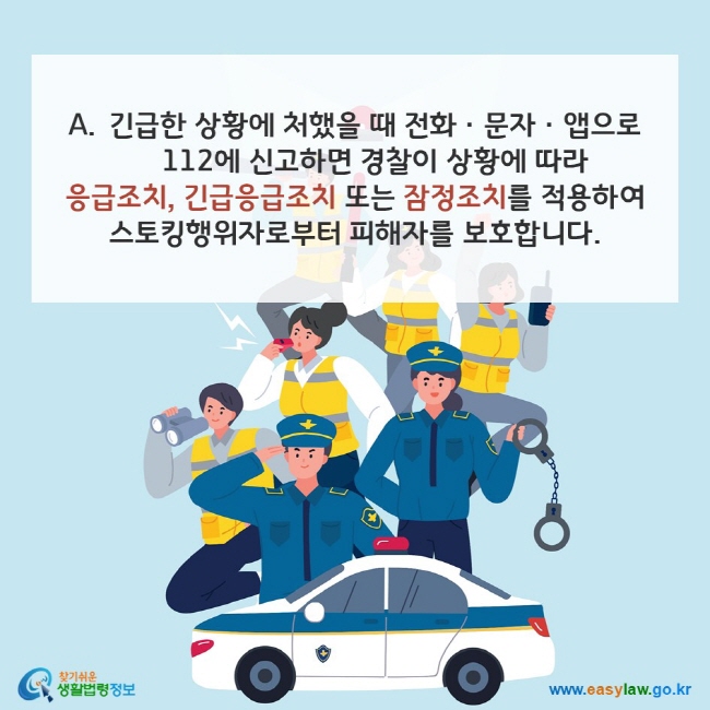 A. 긴급한 상황에 처했을 때 전화ㆍ문자ㆍ앱으로 112에 신고하면 경찰이 상황에 따라 응급조치, 긴급응급조치 또는 잠정조치를 적용하여 스토킹행위자로부터 피해자를 보호합니다. 찾기쉬운 생활법령정보(www.easylaw.go.kr)