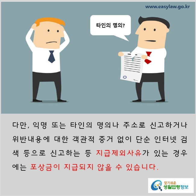 다만, 익명 또는 타인의 명의나 주소로 신고하거나 위반내용에 대한 객관적 증거 없이 단순 인터넷 검색 등으로 신고하는 등 지급제외사유가 있는 경우에는 포상금이 지급되지 않을 수 있습니다. www.easylaw.go.kr 찾기 쉬운 생활법령정보 로고