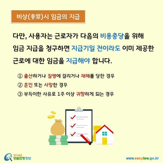 다만, 사용자는 근로자가 다음의 비용충당을 위해  임금 지급을 청구하면 지급기일 전이라도 이미 제공한 근로에 대한 임금을 지급해야 합니다. ① 출산하거나 질병에 걸리거나 재해를 당한 경우 ② 혼인 또는 사망한 경우 ③ 부득이한 사유로 1주 이상 귀향하게 되는 경우