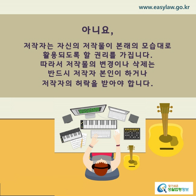 www.easylaw.go.kr A. 아니요, 저작자는 자신의 저작물의 본래의 모습대로 활용되도록 할 권리를 가집니다. 따라서 저작물의 변경이나 삭제는 반드시 저작자 본인이 하거나 저작자의 허락을 받아야 합니다.