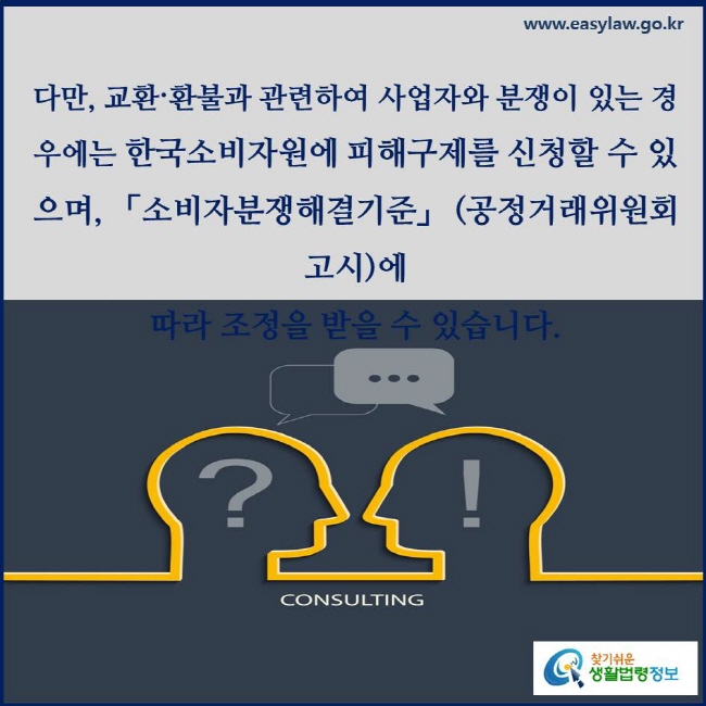 다만, 교환〮환불과 관련하여 사업자와 분쟁이 있는 경우에는 한국소비자원에 피해구제를 신청할 수 있으며, 「소비자분쟁해결기준」 (공정거래위원회 고시)에 따라 조정을 받을 수 있습니다.
