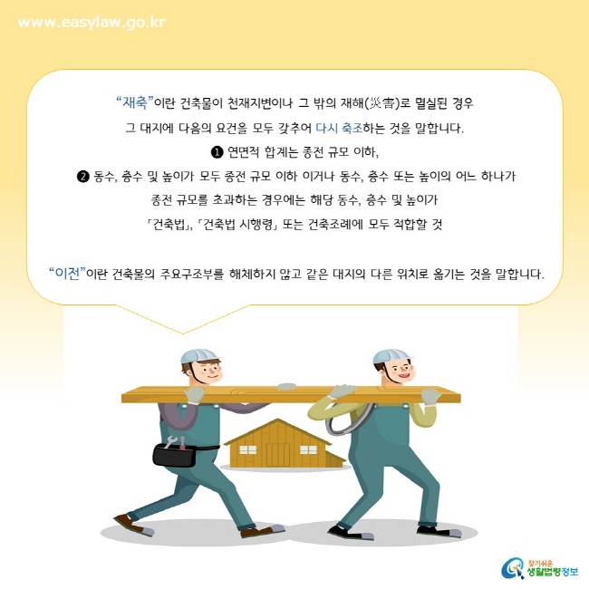 “재축”이란 건축물이 천재지변이나 그 밖의 재해(災害)로 멸실된 경우  그 대지에 다음의 요건을 모두 갖추어 다시 축조하는 것을 말합니다. ❶ 연면적 합계는 종전 규모 이하,  ❷ 동수, 층수 및 높이가 모두 종전 규모 이하 이거나 동수, 층수 또는 높이의 어느 하나가  종전 규모를 초과하는 경우에는 해당 동수, 층수 및 높이가  「건축법」, 「건축법 시행령」 또는 건축조례에 모두 적합할 것   “이전”이란 건축물의 주요구조부를 해체하지 않고 같은 대지의 다른 위치로 옮기는 것을 말합니다.