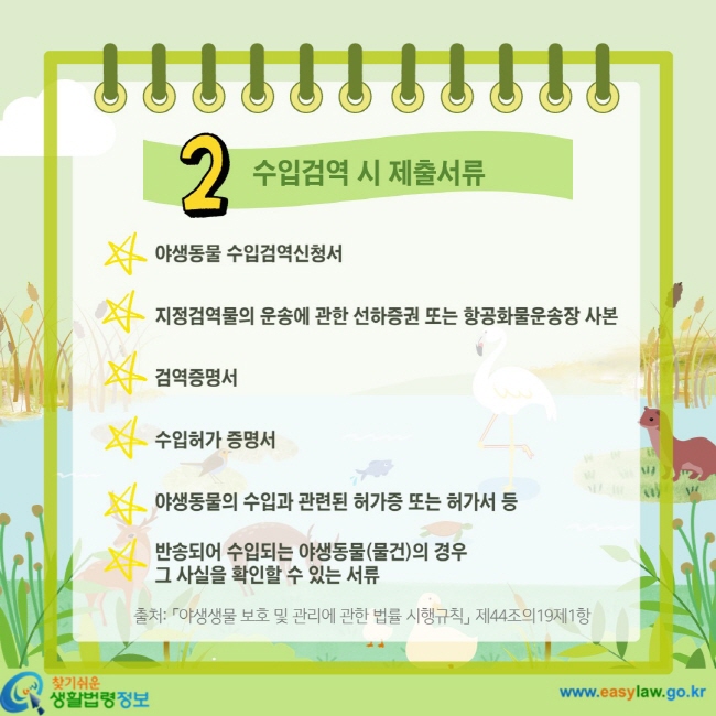 2 수입검역시 제출서류 야생동물 수입검역신청서 지정검역물의 운송에 관한 선하증권 또는 항공화물운송장 사본 검역증명서 수입허가 증명서 야생동물의 수입과 관련된 허가증 또는 허가서 등 반송되어 수입되는 야생동물(물건)의 경우 그 사실을 확인할 수 있는 서류 출처: 「야생생물 보호 및 관리에 관한 법률 시행규칙」 제44조의19제1항