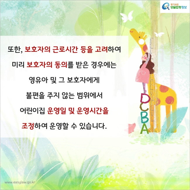 또한, 보호자의 근로시간 등을 고려하여 미리 보호자의 동의를 받은 경우에는 영유아 및 그 보호자에게 불편을 주지 않는 범위에서 어린이집 운영일 및 운영시간을 조정하여 운영할 수 있습니다.