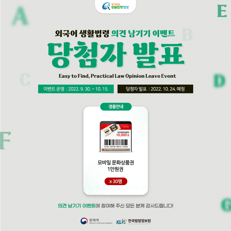 찾기 쉬운 생활법령정보 외국어 생활법령 의견 남기기 이벤트 당첨자 발표 Easy to Find, Practical Law Opinion Leave Event 이벤트 운영: 2022. 9. 30. ~ 10. 15. 당첨자 발표: 2022. 10. 24. 예정 경품안내: 모바일 문화상품권 1만원권 30명  의견 남기기 이벤트에 참여해 주신 모든 분께 감사드립니다!  법제처 한국법령정보원