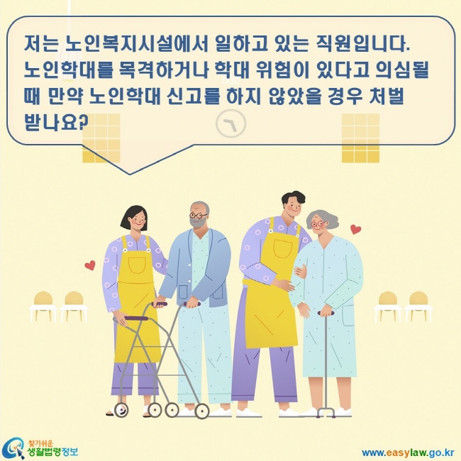 노인학대 3. 노인학대 신고방법 www.easylaw.go.kr 찾기쉬운 생활법령정보 로고 저는 노인복지시설에서 일하고 있는 직원입니다. 노인학대를 목격하거나 학대 위험이 있다고 의심될 때 만약 노인학대 신고를 하지 않았을 경우 처벌 받나요?