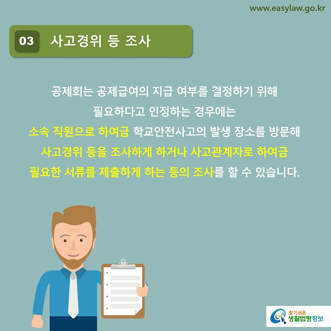 03 사고경위 등 조사
공제회는 공제급여의 지급 여부를 결정하기 위해 
필요하다고 인정하는 경우에는 
소속 직원으로 하여금 학교안전사고의 발생 장소를 방문해 사고경위 등을 조사하게 하거나 사고관계자로 하여금 
필요한 서류를 제출하게 하는 등의 조사를 할 수 있습니다.
