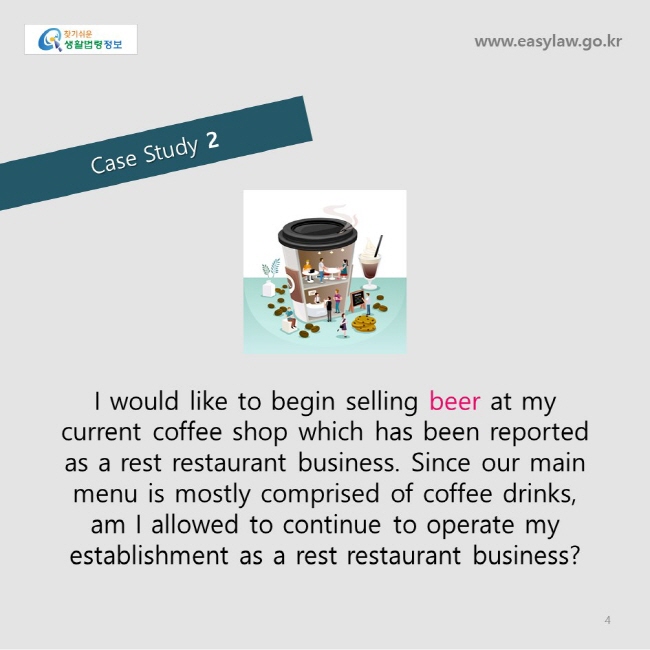                   Case Study 2
www.easylaw.go.kr
   
I would like to begin selling beer at my current coffee shop which has been reported as a rest restaurant business. Since our main menu is mostly comprised of coffee drinks, am I allowed to continue to operate my establishment as a rest restaurant business? 
