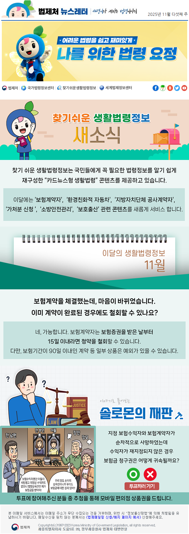 법제처 뉴스레터 새령이가 전하는 법령이야기 2025년 11월 다섯째 주 어려운 법령을 쉽고 재미있게 나를 위한 법령 요정 찾기 쉬운 생활법령정보 새소식 찾기 쉬운 생활법령정보는 국민들에게 꼭 필요한 법령정보를 알기 쉽게 재구성한 “카드뉴스형 생활법령” 콘텐츠를 제공하고 있습니다. 이달에는 ’보험계약자’, ‘환경친화적 자동차’, ‘지방자치단체 공사계약자’, ‘가처분 신청 ’, ‘소방안전관리’, ‘보호출산’ 관련 콘텐츠를 새롭게 서비스 합니다. 이달의 생활법령정보 11월 보험계약을 체결했는데, 마음이 바뀌었습니다.이미 계약이 완료된 경우에도 철회할 수 있나요? 네, 가능합니다. 보험계약자는 보험증권을 받은 날부터 15일 이내라면 청약을 철회할 수 있습니다. 다만, 보험기간이 90일 이내인 계약 등 일부 상품은 예외가 있을 수 있습니다. 이야기로 풀어보는 솔로몬의 재판 전부인 아들 사망 전남편 보험수익자였던 아들이 사망했고 지정된 수익자도 없으니 법정상속인인 제가 보험금을 받아야! 장인 장모 우리 딸도 손자의 상속인이니까 우리도 보험금에 대한 권리 있어!! 지정 보험수익자와 보험계약자가 순차적으로 사망하였는데 수익자가 재지정되지 않은 경우 보험금 청구권은 어떻게 귀속될까요? O X 투표하러가기 투표에 참여해주신 분들 중 추첨을 통해 모바일 편의점 상품권을 드립니다. 본 이메일 서비스에서는 이메일 주소가 무단 수집되는 것을 거부하며, 위반 시 &quot;정보통신망법&quot;에 의해 처벌됨을 유념하시길 바랍니다. 메일수신을 원치않는 분께서는 (법제메일링 신청/해지 페이지 에서) 신청해주세요. 법제처 Korea Ministry of Govement Legislation, all rights reserved. 세종특별자치시 도움5로 20, 정부세종청사 법제처 대변인실