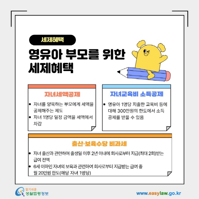 세제혜택 영유아 부모를 위한&nbsp; 세제혜택- 1. 자녀세액공제: 자녀를 양육하는 부모에게 세액을 공제해주는 제도 자녀 1명당 일정 금액을 세액에서 차감, 2. 자녀교육비 소득공제: 영유아 1명당 지출한 교육비 등에 대해 300만원의 한도에서&nbsp;소득공제를 받을 수 있음, 3. 출산·보육수당 비과세: 자녀 출산과 관련하여 출생일 이후 2년 이내에 회사로부터 지급(최대 2회)받는 급여 전액 6세 이하인 자녀의 보육과 관련하여 회사로부터 지급받는 급여 중 월 20만원&nbsp;한도