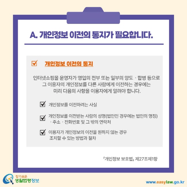A. 개인정보 이전의 통지가 필요합니다. 개인정보 이전의 통지 인터넷 쇼핑몰 운영자가 영업의 전부 또는 일부의 양도 합병 등으로 그 이용자의 개인정보를 다른 사람에게 이전하는 경우에는 미리 다음의 사항을 이용자에게 알려야 합니다. 개인정보를 이전하려는 사실 개인정보를 이전받는 사람의 성명(법인인 경우에는 법인의 명칭 주소 전화번호 및 그 밖의 연락처 이용자가 개인정보의 이전을 원하지 않는 경우 조치할 수 있는 방법과 절차 개인정보보호법 제27조제1항