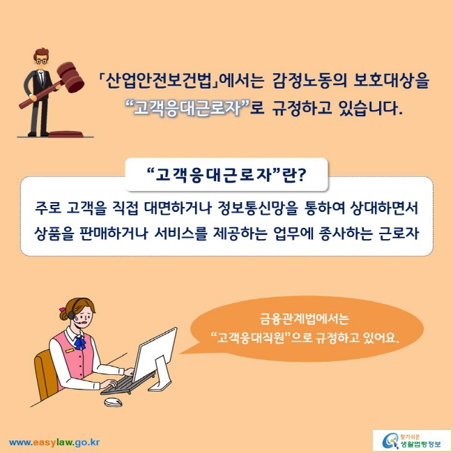 「산업안전보건법」에서는 감정노동의 보호대상을 “고객응대근로자”로 규정하고 있습니다.

“고객응대근로자”란?
주로 고객을 직접 대면하거나 정보통신망을 통하여 상대하면서 상품을 판매하거나 서비스를 제공하는 업무에 종사하는 근로자

금융관계법에서는 “고객응대직원”으로 규정하고 있어요.