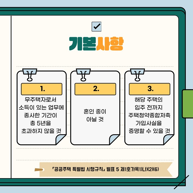 기본사항 1. 무주택자로서 소득이 있는 업무에 종사한 기간이 총 5년을 초과하지 않을 것  2.혼인 중이 아닐 것  3.해당 주택의 입주 전까지 주택청약종합저축 가입사실을 증명할 수 있을 것  「공공주택 특별법 시행규칙」 제17조제1항, 별표 5 제1호가목1)나)(2)(6)  