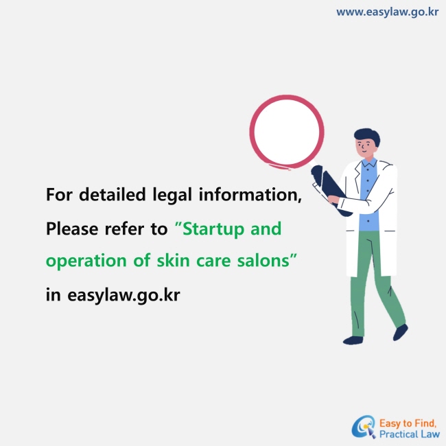 For detailed legal information, Please refer to ”Startup and operation of skin care salons” in easylaw.go.kr
