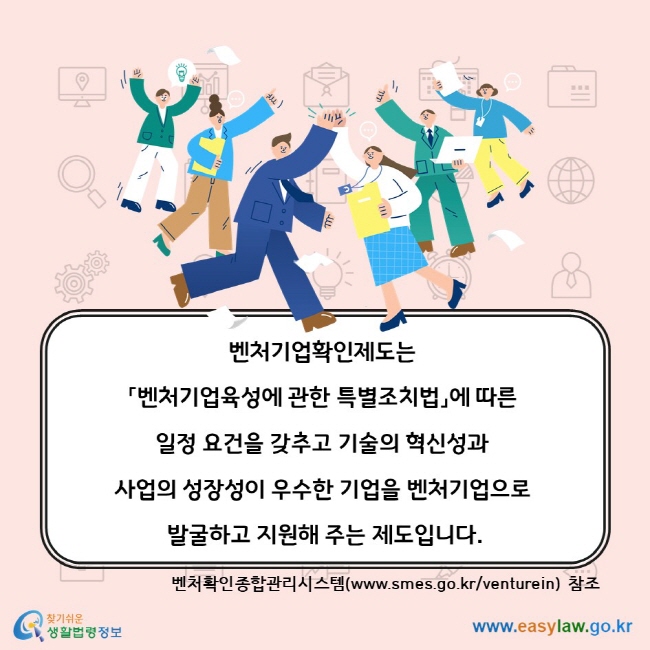 벤처기업확인제도는 「벤처기업육성에 관한 특별조치법」에 따른 일정 요건을 갖추고 기술의 혁신성과 사업의 성장성이 우수한 기업을 벤처기업으로 발굴하고 지원해 주는 제도입니다. 벤처확인종합관리시스템(www.smes.go.kr/venturein) 참조