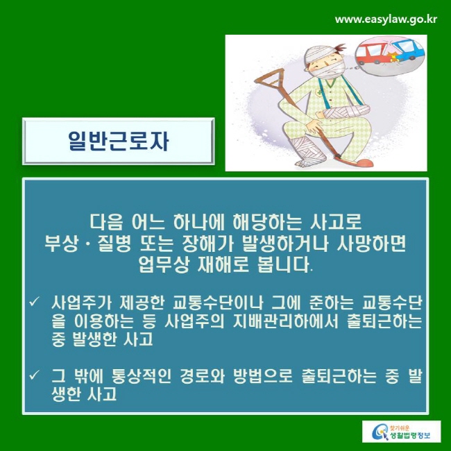 일반근로자 : 다음 어느 하나에 해당하는 사고로 부상ㆍ질병 또는 장해가 발생하거나 사망하면 업무상 재해로 봅니다.
√ 사업주가 제공한 교통수단이나 그에 준하는 교통수단을 이용하는 등 사업주의 지배관리하에서 출퇴근하는 중 발생한 사고
√ 그 밖에 통상적인 경로와 방법으로 출퇴근하는 중 발생한 사고