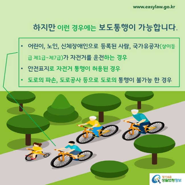 하지만 이런 경우에는 보도통행이 가능합니다. 
어린이, 노인, 신체장애인으로 등록된 사람, 국가유공자(상이등급 제1급~제7급)가 자전거를 운전하는 경우
안전표지로 자전거 통행이 허용된 경우
도로의 파손, 도로공사 등으로 도로의 통행이 불가능 한 경우
