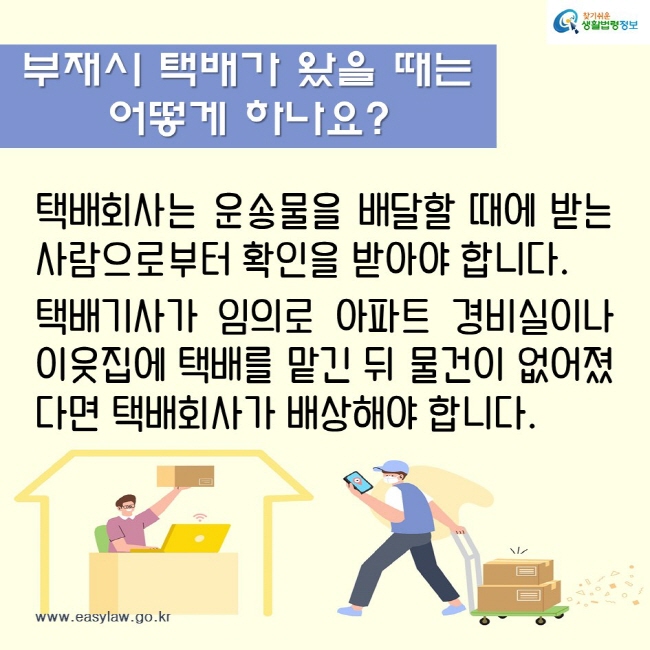 부재시 택배가 왔을 때는 
어떻게 하나요?
택배회사는 운송물을 배달할 때에 받는 사람으로부터 확인을 받아야 합니다.

택배기사가 임의로 아파트 경비실이나 이웃집에 택배를 맡긴 뒤 물건이 없어졌다면 택배회사가 배상해야 합니다.
찾기쉬운생활법령정보
www.easylaw.go.kr
