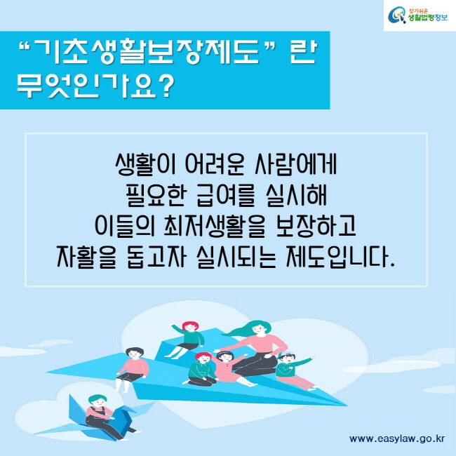 기초생활보장제도란 무엇인가요?생활이 어려운 사람에게 필요한 급여를 실시해 이들의 최저생활을 보장하고 자활을 돕고자 실시되는 제도입니다.찾기쉬운생활법령정보www.easylaw.go.kr