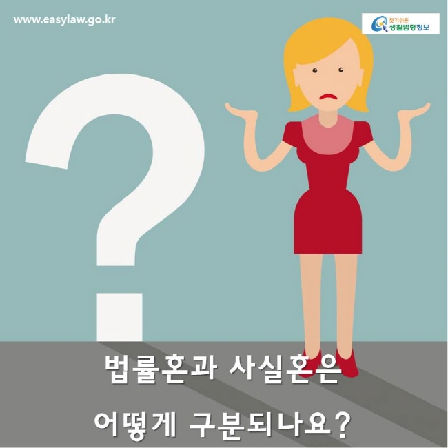 www.easylaw.go.kr 찾기쉬운생활법령정보 법률혼이란? 결혼의 실질적 요건과 형식적 요건을 모두 갖추어 법에 의해 인정된 결혼을 말합니다.  
사실혼이란?  결혼의 형식적 요건을 갖추지 않고, 즉 혼인신고를 하지 않고 부부공동생활을 하는 것을 말합니다. 