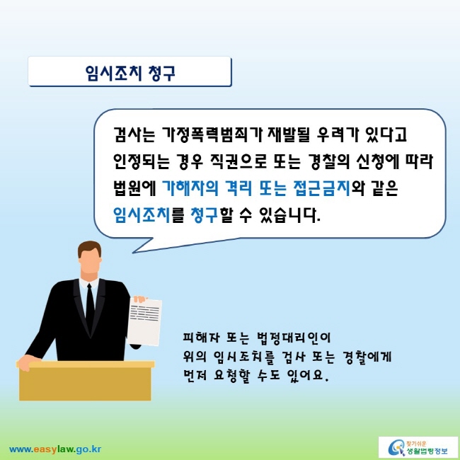 임시조치 청구

검사는 가정폭력범죄가 재발될 우려가 있다고 인정되는 경우 직권으로 또는 경찰의 신청에 따라 법원에 가해자의 격리 또는 접근금지와 같은 임시조치를 청구할 수 있습니다.
피해자 또는 법정대리인이 위의 임시조치를 검사 또는 경찰에게 먼저 요청할 수도 있어요. 