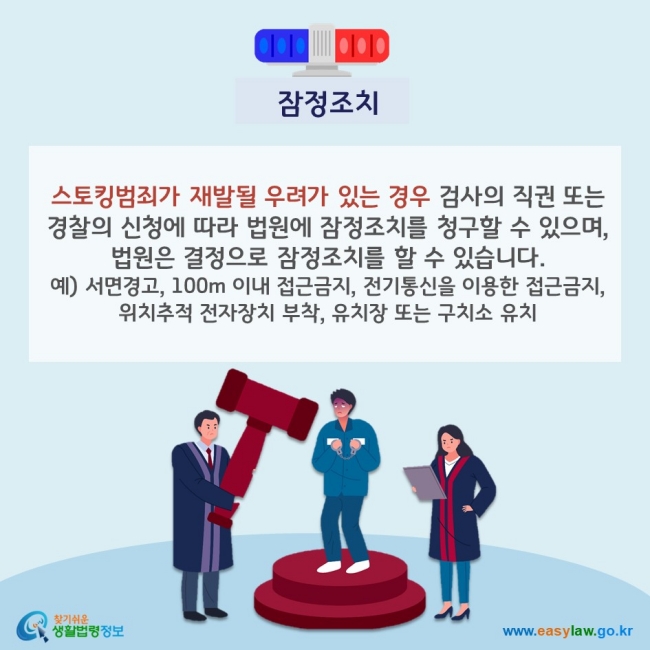 잠정조치 스토킹범죄가 재발될 우려가 있는 경우 검사의 직권 또는 경찰의 신청에 따라 법원에 잠정조치를 청구할 수 있으며, 법원은 결정으로 잠정조치를 할 수 있습니다. 예) 서면경고, 100m 이내 접근금지, 전기통신을 이용한 접근금지, 위치추적 전자장치 부착, 유치장 또는 구치소 유치 찾기쉬운 생활법령정보(www.easylaw.go.kr)
