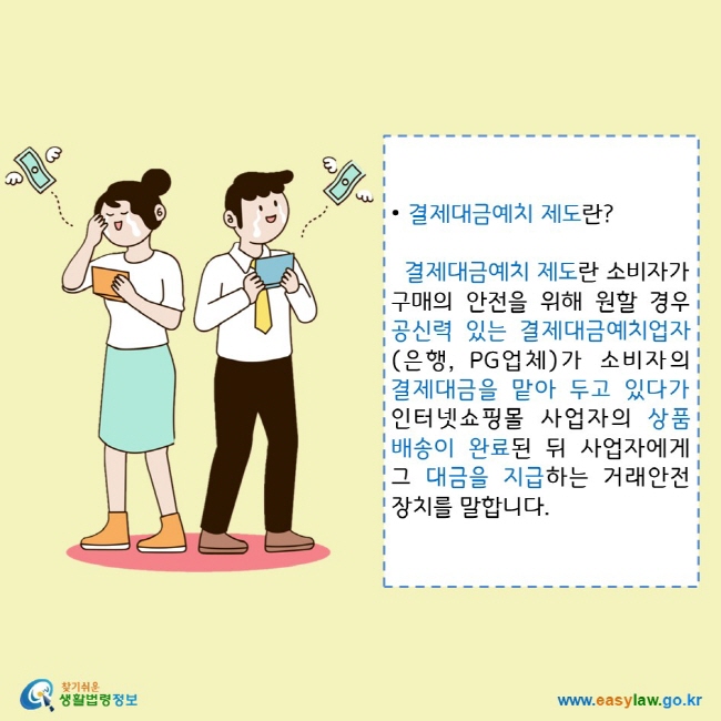 • 결제대금예치 제도란?
  결제대금예치 제도란 소비자가 구매의 안전을 위해 원할 경우 공신력 있는 결제대금예치업자(은행, PG업체)가 소비자의 결제대금을 맡아 두고 있다가 인터넷쇼핑몰 사업자의 상품배송이 완료된 뒤 사업자에게 그 대금을 지급하는 거래안전장치를 말합니다.
찾기쉬운 생활법령정보 로고
www.easylaw.go.kr
