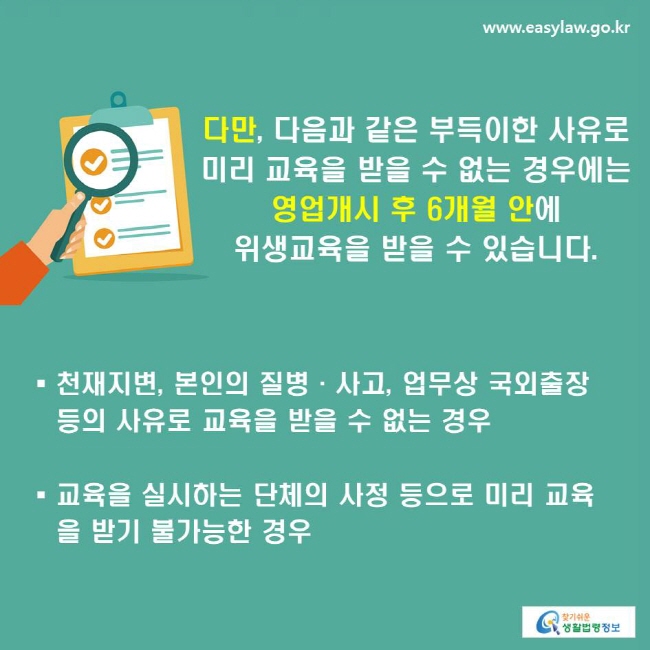 다만, 다음과 같은 부득이한 사유로 미리 교육을 받을 수 없는 경우에는 영업개시 후 6개월 안에 위생교육을 받을 수 있습니다.
-천재지변, 본인의 질병·사고, 업무상 국외출장 등의 사유로 교육을 받을 수 없는 경우
-교육을 실시하는 단체의 사정 등으로 미리 교육을 받기 불가능한 경우